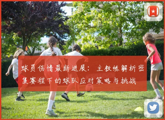 球员伤情最新进展：主教练解析密集赛程下的球队应对策略与挑战