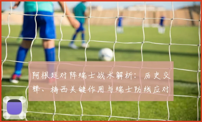 阿根廷对阵瑞士战术解析:历史交锋、梅西关键作用与瑞士防线应对策略