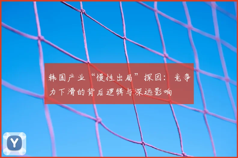 韩国产业“慢性出局”探因:竞争力下滑的背后逻辑与深远影响
