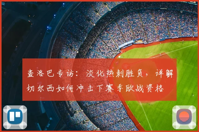 查洛巴专访：淡化热刺胜负，详解切尔西如何冲击下赛季欧战资格