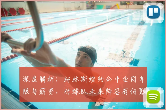 深度解析:柯林斯续约公牛合同年限与薪资,对球队未来阵容有何影响?