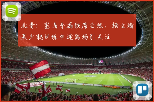 北青：塞鸟李磊缺席合练，杨立瑜吴少聪训练中途离场引关注