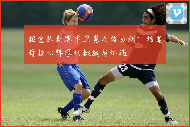 掘金队新赛季卫冕之路分析:约基奇核心阵容的挑战与机遇