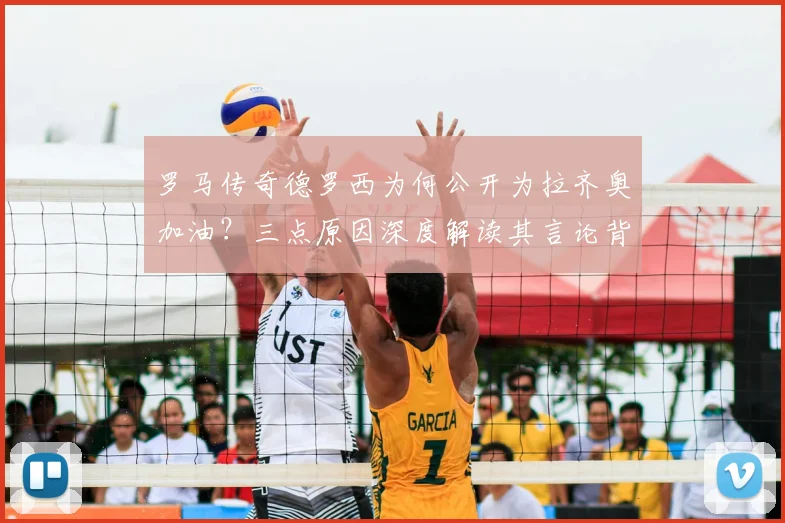 罗马传奇德罗西为何公开为拉齐奥加油?三点原因深度解读其言论背后故事
