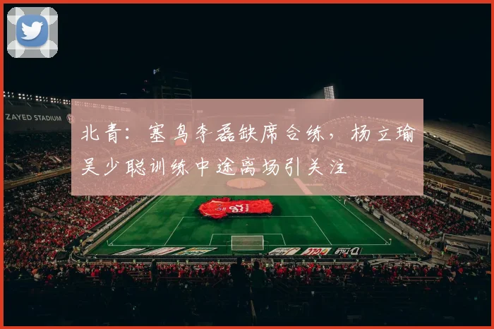 北青:塞鸟李磊缺席合练,杨立瑜吴少聪训练中途离场引关注